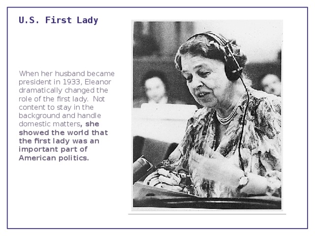 U.S. First Lady   When her husband became president in 1933, Eleanor dramatically changed the role of the first lady.  Not content to stay in the background and handle domestic matters , she showed the world that the first lady was an important part of American politics. 