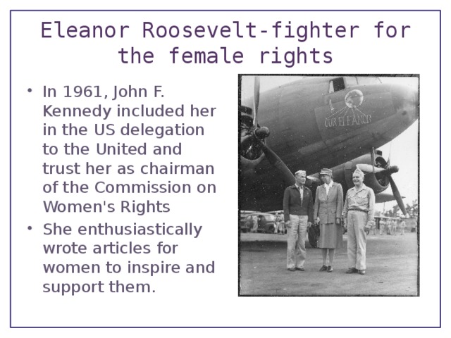 Eleanor Roosevelt-fighter for the female rights In 1961, John F. Kennedy included her in the US delegation to the United and trust her as chairman of the Commission on Women's Rights She enthusiastically wrote articles for women to inspire and support them. 