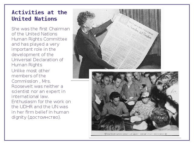 Activities at the United Nations She was the first Chairman of the United Nations Human Rights Committee and has played a very important role in the development of the Universal Declaration of Human Rights Unlike most other members of the Commission , Mrs. Roosevelt was neither a scientist nor an expert in international law. Enthusiasm for the work on the UDHR and the UN was in her firm belief in human dignity (достоинство). 