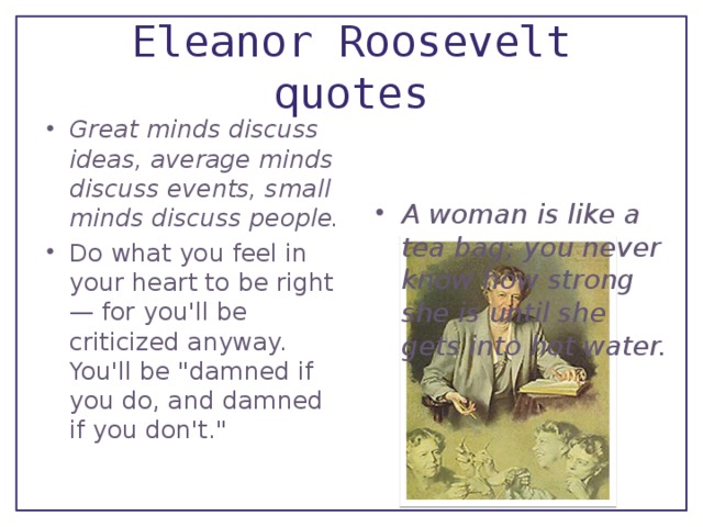 Eleanor Roosevelt quotes A woman is like a tea bag; you never know how strong she is until she gets into hot water. Great minds discuss ideas, average minds discuss events, small minds discuss people. Do what you feel in your heart to be right — for you'll be criticized anyway. You'll be 