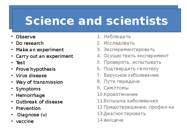 What d Science and scientists Observe Do research Make an experiment Carry out an experiment Test Prove hypothesis Virus disease Way of transmission Symptoms Hemorrhage Outbreak of disease Prevention   Diagnose (v) vaccine Наблюдать Исследовать Экспериментировать Осуществить эксперимент Проверять, испытывать Подтвердить гипотезу Вирусное заболевание Пути передачи Симптомы Кровотечение Вспышка заболевания Предотвращение, профил-ка Диагностировать вакцина 