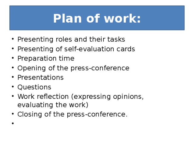 Plan of work: Presenting roles and their tasks Presenting of self-evaluation cards Preparation time Opening of the press-conference Presentations Questions Work reflection (expressing opinions, evaluating the work) Closing of the press-conference.   