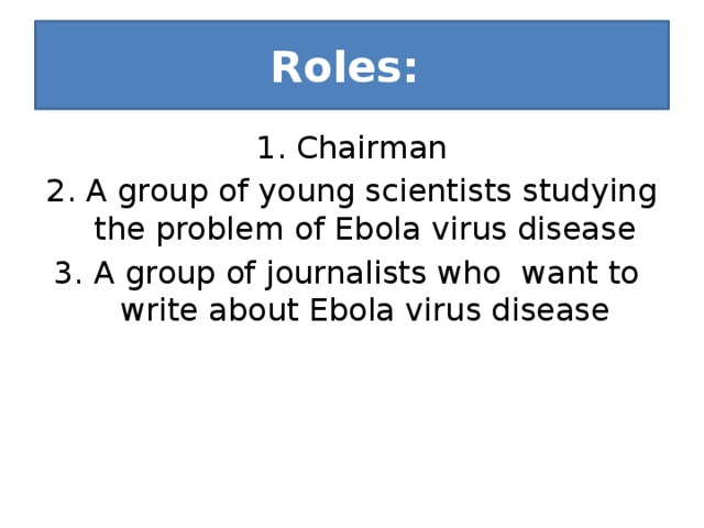 Roles: 1. Chairman 2. A group of young scientists studying the problem of Ebola virus disease 3. A group of journalists who want to write about Ebola virus disease 