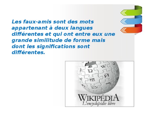 Les faux-amis sont des mots appartenant à deux langues différentes et qui ont entre eux une grande similitude de forme mais dont les significations sont différentes.  