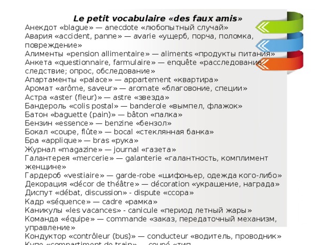   Le petit vocabulaire «des faux amis» Анекдот «blague» — anecdote «любопытный случай» Авария «accident, panne» — avarie «ущерб, порча, поломка, повреждение» Алименты «pension allimentaire» — aliments «продукты питания» Анкета «questionnaire, farmulaire» — enquête «расследование, следствие; опрос, обследование» Апартаменты «palace» — appartement «квартира» Аромат «arôme, saveur» — aromate «благовоние, специи» Астра «aster (fleur)» — astre «звезда» Бандероль «colis postal» — banderole «вымпел, флажок» Батон «baguette (pain)» — bâton «палка» Бензин «essence» — benzine «бензол» Бокал «coupe, flûte» — bocal «стеклянная банка» Бра «applique» — bras «рука» Журнал «magazine» — journal «газета» Галантерея «mercerie» — galanterie «галантность, комплимент женщине» Гардероб «vestiaire» — garde-robe «шифоньер, одежда кого-либо» Декорация «décor de théâtre» — décoration «украшение, награда» Диспут «débat, discussion» - dispute «ссора» Кадр «séquence» — cadre «рамка» Каникулы «les vacances» - canicule «период летный жары» Команда «équipe» — commande «заказ, передаточный механизм, управление» Кондуктор «contrôleur (bus)» — conducteur «водитель, проводник» Купе «compartiment de train» — coupé «тип автомобиля»……………………  