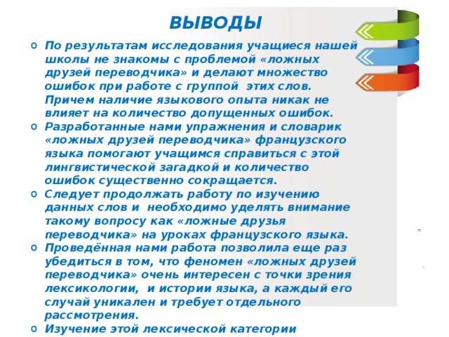 ВЫВОДЫ По результатам исследования учащиеся нашей школы не знакомы с проблемой «ложных друзей переводчика» и делают множество ошибок при работе с группой этих слов. Причем наличие языкового опыта никак не влияет на количество допущенных ошибок. Разработанные нами упражнения и словарик «ложных друзей переводчика» французского языка помогают учащимся справиться с этой лингвистической загадкой и количество ошибок существенно сокращается. Следует продолжать работу по изучению данных слов и необходимо уделять внимание такому вопросу как «ложные друзья переводчика» на уроках французского языка. Проведённая нами работа позволила еще раз убедиться в том, что феномен «ложных друзей переводчика» очень интересен с точки зрения лексикологии, и истории языка, а каждый его случай уникален и требует отдельного рассмотрения. Изучение этой лексической категории оказывает существенную помощь не только филологам, лингвистам и переводчикам, но и всем, кто имеет отношение к иностранным языкам.  