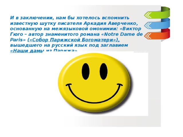 И в заключении, нам бы хотелось вспомнить известную шутку писателя Аркадия Аверченко, основанную на межязыковой омонимии: «Виктор Гюго – автор знаменитого романа «Notre Dame de Paris» («Собор Парижской Богоматери»), вышедшего на русский язык под заглавием «Наши дамы из Парижа» .  