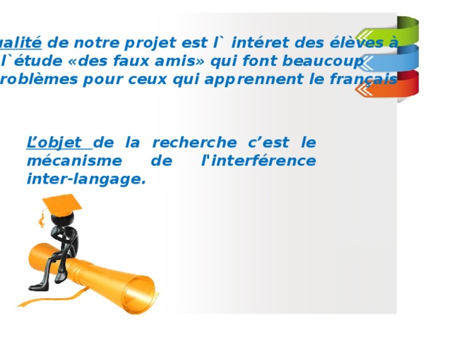 L’actualité de notre projet est l` intéret des élèves à  l`étude «des faux amis» qui font beaucoup  de problèmes pour ceux qui apprennent le français L’objet de la recherche c’est le mécanisme de l'interférence inter-langage.  