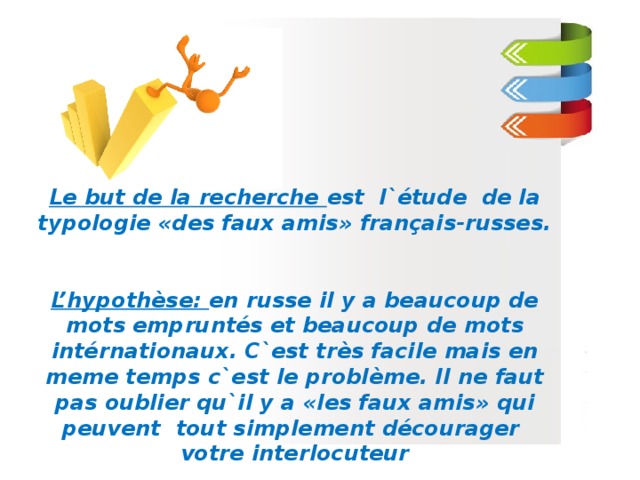   Le but de la recherche est l`étude de la typologie «des faux amis» français-russes.   L’hypothèse: en russe il y a beaucoup de mots empruntés et beaucoup de mots intérnationaux. C`est très facile mais en meme temps c`est le problème. Il ne faut pas oublier qu`il y a «les faux amis» qui peuvent tout simplement décourager votre interlocuteur  