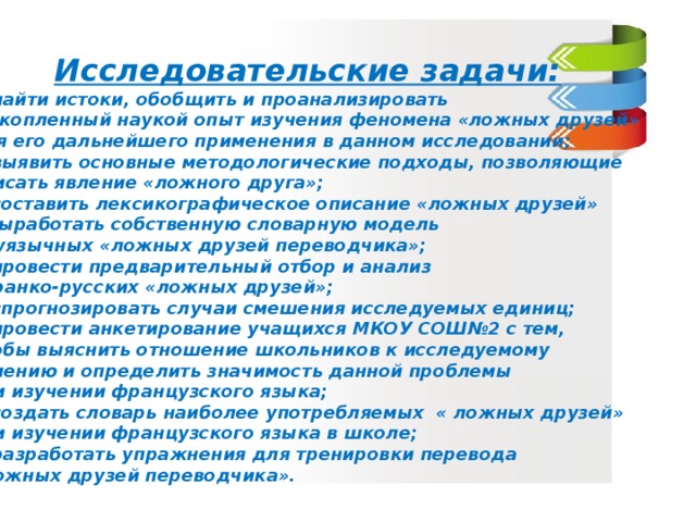 Исследовательские задачи: найти истоки, обобщить и проанализировать  накопленный наукой опыт изучения феномена «ложных друзей» для его дальнейшего применения в данном исследовании; выявить основные методологические подходы, позволяющие описать явление «ложного друга»; составить лексикографическое описание «ложных друзей» и выработать собственную словарную модель двуязычных «ложных друзей переводчика»; провести предварительный отбор и анализ  франко-русских «ложных друзей»; спрогнозировать случаи смешения исследуемых единиц; провести анкетирование учащихся МКОУ СОШ№2 с тем, чтобы выяснить отношение школьников к исследуемому явлению и определить значимость данной проблемы при изучении французского языка; создать словарь наиболее употребляемых « ложных друзей» при изучении французского языка в школе; разработать упражнения для тренировки перевода «ложных друзей переводчика».   