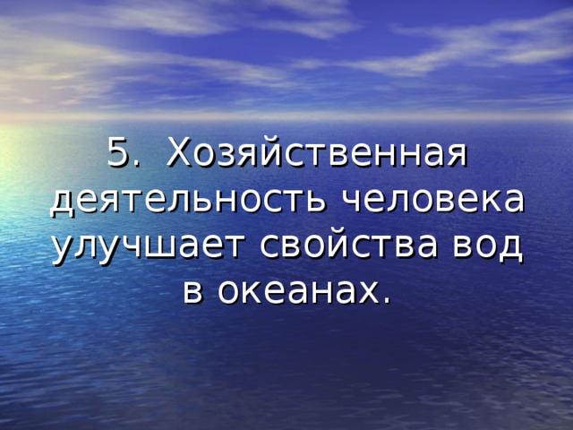 5. Хозяйственная деятельность человека улучшает свойства вод в океанах. 