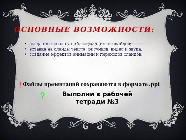 Основные возможности: создание презентаций, состоящих из слайдов; вставка на слайды текста, рисунков, видео и звука; создание эффектов анимации и переходов слайдов. создание презентаций, состоящих из слайдов; вставка на слайды текста, рисунков, видео и звука; создание эффектов анимации и переходов слайдов. ! Файлы презентаций сохраняются в формате .ppt Выполни в рабочей тетради №3 ? 
