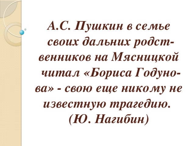 А.С. Пушкин в семье своих дальних родст­венников на Мясницкой читал «Бориса Годуно­ва» - свою еще никому не известную трагедию.  (Ю. Нагибин) 