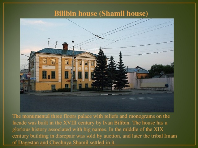 Bilibin house (Shamil house) The monumental three floors palace with reliefs and monograms on the facade was built in the XVIII century by Ivan Bilibin. The house has a glorious history associated with big names. In the middle of the XIX century building in disrepair was sold by auction, and later the tribal Imam of Dagestan and Chechnya Shamil settled in it.  