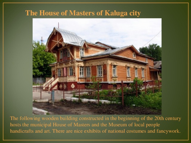 The House of Masters of Kaluga city The following wooden building constructed in the beginning of the 20th century hosts the municipal House of Masters and the Museum of local people handicrafts and art. There are nice exhibits of national costumes and fancywork. 