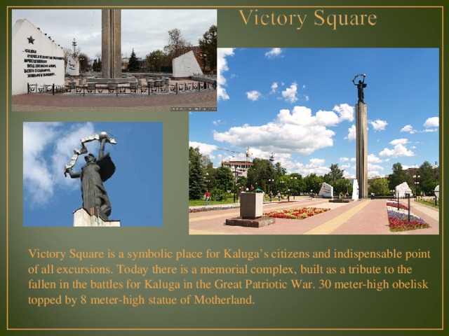 Victory Square is a symbolic place for Kaluga’s citizens and indispensable point of all excursions. Today there is a memorial complex, built as a tribute to the fallen in the battles for Kaluga in the Great Patriotic War. 30 meter-high obelisk topped by 8 meter-high statue of Motherland. 