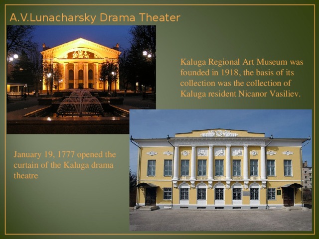 A.V.Lunacharsky Drama Theater Kaluga Regional Art Museum was founded in 1918, the basis of its collection was the collection of Kaluga resident Nicanor Vasiliev.   January 19, 1777 opened the curtain of the Kaluga drama theatre 