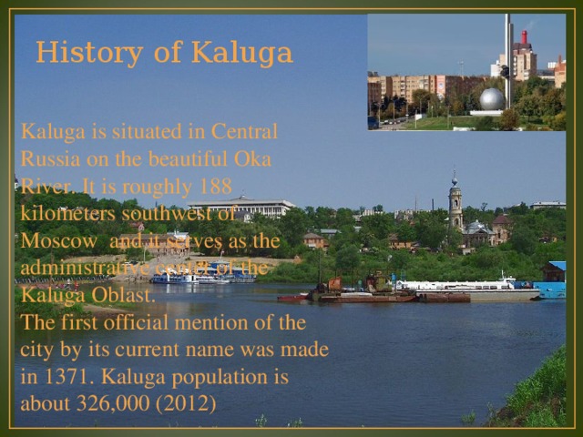 History of Kaluga Kaluga is situated in Central Russia on the beautiful Oka River. It is roughly 188 kilometers southwest of   Moscow and it serves as the administrative center of the Kaluga Oblast. The first official mention of the city by its current name was made in 1371. Kaluga population is about 326,000 (2012) 