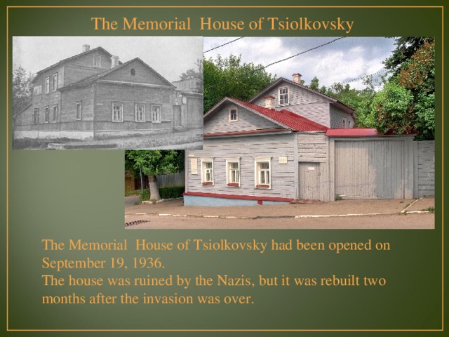 The Memorial House of Tsiolkovsky The Memorial House of Tsiolkovsky had been opened on September 19, 1936. The house was ruined by the Nazis, but it was rebuilt two months after the invasion was over. 