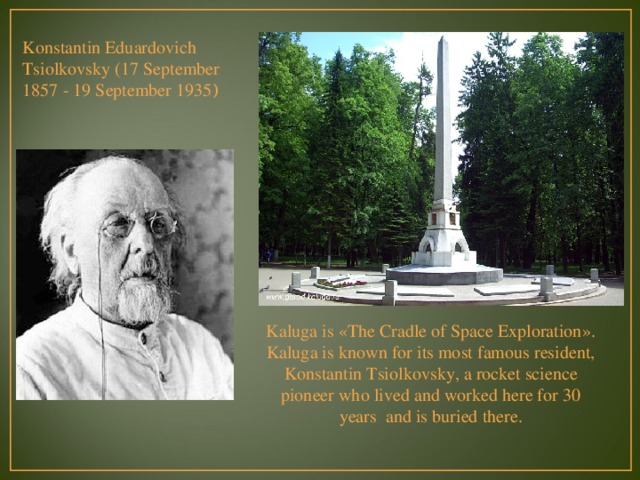 Konstantin Eduardovich Tsiolkovsky (17 September 1857 - 19 September 1935 ) Kaluga is «The Cradle of Space Exploration». Kaluga is known for its most famous resident, Konstantin Tsiolkovsky, a rocket science pioneer who lived and worked here for 30 years and is buried there.   