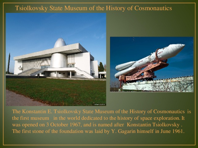 Tsiolkovsky State Museum of the History of Cosmonautics The Konstantin E. Tsiolkovsky State Museum of the History of Cosmonautics  is the first museum   in the world dedicated to the history of space exploration.  It was opened on 3 October 1967, and is named after  Konstantin Tsiolkovsky . The first stone of the foundation was laid by Y. Gagarin himself in June 1961. 