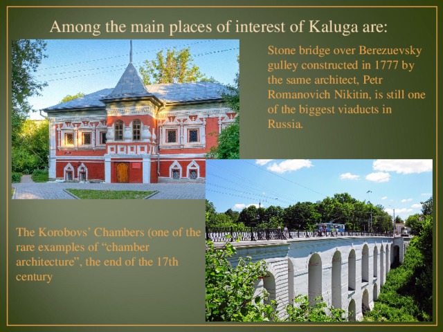 Among the main places of interest of Kaluga are: Stone bridge over Berezuevsky gulley constructed in 1777 by the same architect, Petr Romanovich Nikitin, is still one of the biggest viaducts in Russia. The Korobovs’ Chambers (one of the rare examples of “chamber architecture”, the end of the 17th century  