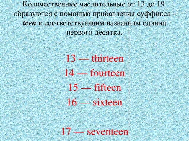 Количественные числительные от 13 до 19 образуются с помощью прибавления суффикса - teen к соответствующим названиям единиц первого десятка. 13 — thirteen 14 — fourteen 15 — fifteen 16 — sixteen 17 — seventeen 18 — eighteen 19 — nineteen 