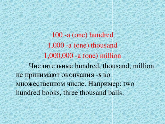 100 -a (one) hundred 1,000 -a (one) thousand 1,000,000 -a (one) million  Числительные hundred, thousand, million не принимают окончания - s во множественном числе. Например: two hundred books, three thousand balls. 