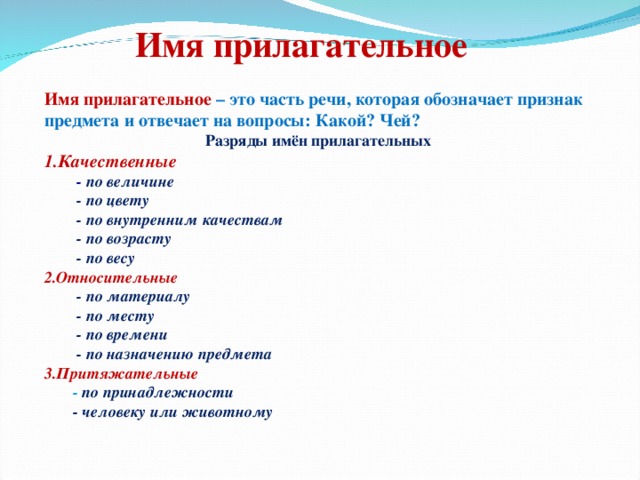 Имя прилагательное Имя прилагательное – это часть речи, которая обозначает признак предмета и отвечает на вопросы: Какой? Чей?  Разряды имён прилагательных 1.Качественные   - по величине  - по цвету  - по внутренним качествам  - по возрасту  - по весу 2.Относительные   - по материалу  - по месту  - по времени  - по назначению предмета 3.Притяжательные  - по принадлежности  - человеку или животному 