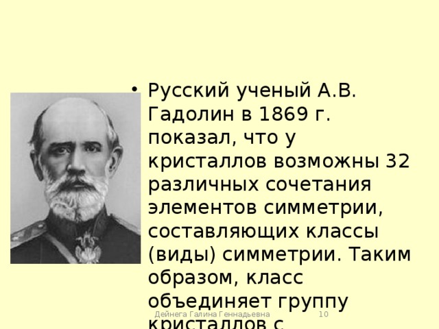 Русский ученый А.В. Гадолин в 1869 г. показал, что у кристаллов возможны 32 различных сочетания элементов симметрии, составляющих классы (виды) симметрии. Таким образом, класс объединяет группу кристаллов с одинаковой степенью симметрии. Дейнега Галина Геннадьевна  