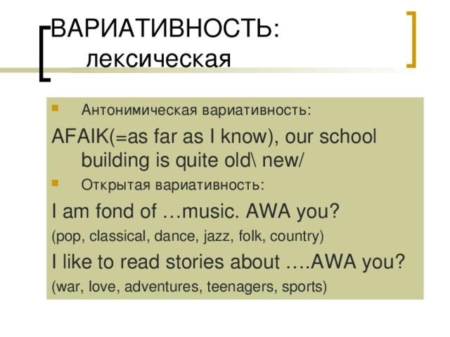 Антонимическая вариативность: AFAIK(=as far as I know), our school building is quite old\ new/ Открытая вариативность: I am fond of …music. AWA you? (pop, classical, dance, jazz, folk, country) I like to read stories about ….AWA you? (war, love, adventures, teenagers, sports) 
