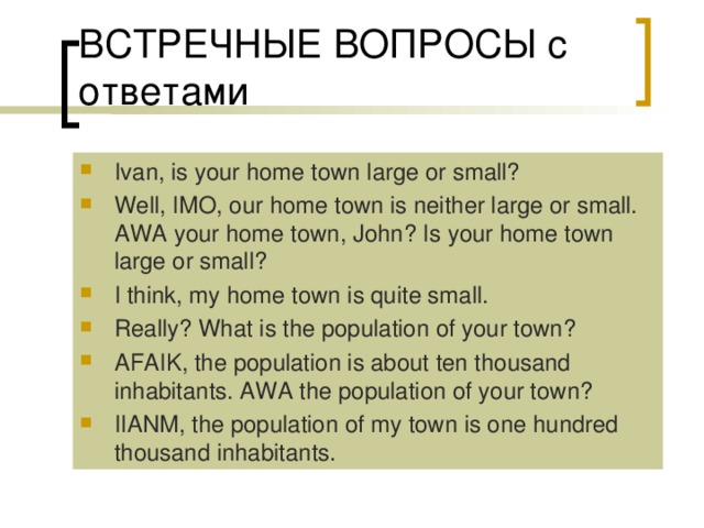 Ivan, is your home town large or small? Well, IMO, our home town is neither large or small. AWA your home town, John? Is your home town large or small? I think, my home town is quite small. Really? What is the population of your town? AFAIK, the population is about ten thousand inhabitants. AWA the population of your town? IIANM, the population of my town is one hundred thousand inhabitants. 