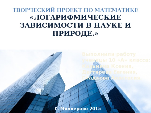 Творческий проект по математике «Логарифмические зависимости в науке и природе.» Выполнили работу  ученицы 10 «А» класса:  Казьмина Ксения,  Дегтярева Евгения,  Гладкова Анастасия.      г . Миллерово 2015 