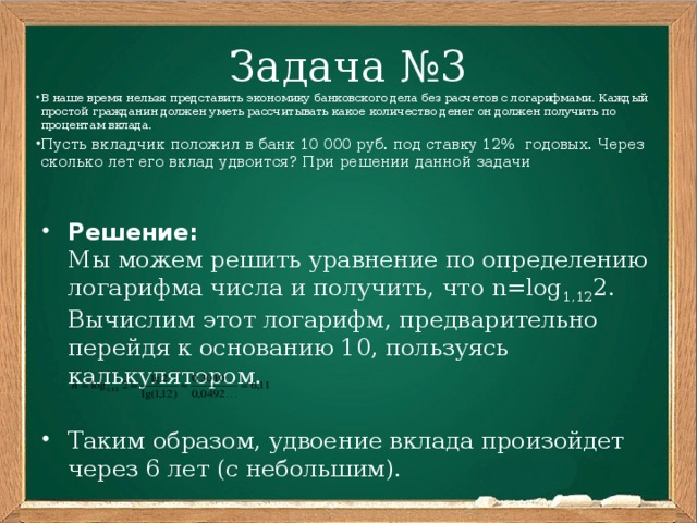 Задача №3 В наше время нельзя представить экономику банковского дела без расчетов с логарифмами. Каждый простой гражданин должен уметь рассчитывать какое количество денег он должен получить по процентам вклада. Пусть вкладчик положил в банк 10 000 руб. под ставку 12% годовых. Через сколько лет его вклад удвоится? При решении данной задачи Решение:  Мы можем решить уравнение по определению логарифма числа и получить, что n=log 1,12 2. Вычислим этот логарифм, предварительно перейдя к основанию 10, пользуясь калькулятором. Таким образом, удвоение вклада произойдет через 6 лет (с небольшим). 