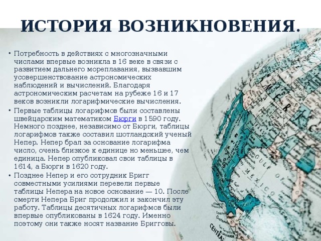 История возникновения. Потребность в действиях с многозначными числами впервые возникла в 16 веке в связи с развитием дальнего мореплавания, вызвавшим усовершенствование астрономических наблюдений и вычислений. Благодаря астрономическим расчетам на рубеже 16 и 17 веков возникли логарифмические вычисления. Первые таблицы логарифмов были составлены швейцарским математиком Бюрги в 1590 году. Немного позднее, независимо от Бюрги, таблицы логарифмов также составил шотландский ученый Непер. Непер брал за основание логарифма число, очень близкое к единице но меньшее, чем единица. Непер опубликовал свои таблицы в 1614, а Бюрги в 1620 году. Позднее Непер и его сотрудник Бригг совместными усилиями перевели первые таблицы Непера на новое основание — 10. После смерти Непера Бриг продолжил и закончил эту работу. Таблицы десятичных логарифмов были впервые опубликованы в 1624 году. Именно поэтому они также носят название Бригговы. 