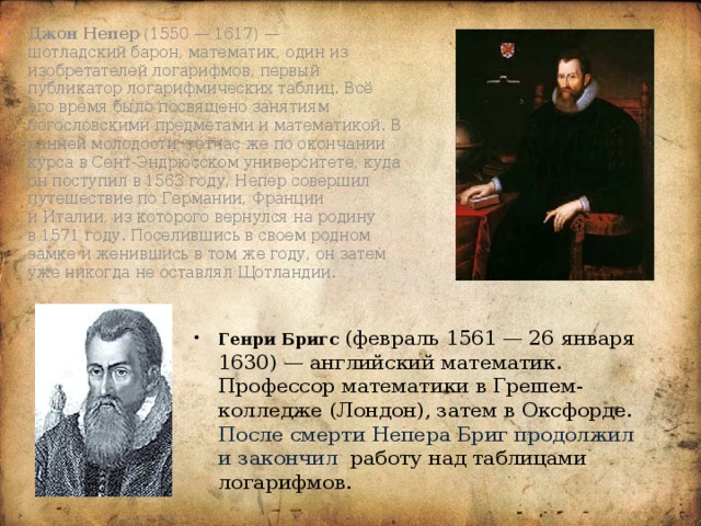 Джон Непер (1550 — 1617) — шотладский барон, математик, один из изобретателей логарифмов, первый публикатор логарифмических таблиц. Всё его время было посвящено занятиям богословскими предметами и математикой. В ранней молодости, тотчас же по окончании курса в Сент-Эндрюсском университете, куда он поступил в 1563 году, Непер совершил путешествие по Германии, Франции и Италии, из которого вернулся на родину в 1571 году. Поселившись в своем родном замке и женившись в том же году, он затем уже никогда не оставлял Щотландии. Генри Бригс (февраль 1561 — 26 января 1630) — английский математик. Профессор математики в Грешем-колледже (Лондон), затем в Оксфорде. После смерти Непера Бриг продолжил и закончил работу над таблицами логарифмов. 