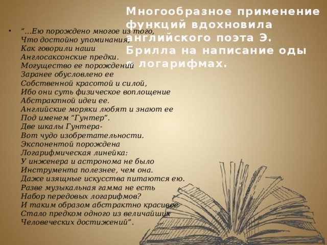 Многообразное применение функций вдохновила английского поэта Э. Брилла на написание оды  о логарифмах. “… Ею порождено многое из того,  Что достойно упоминания,  Как говорили наши  Англосаксонские предки.  Могущество ее порождений  Заранее обусловлено ее  Собственной красотой и силой,  Ибо они суть физическое воплощение  Абстрактной идеи ее.  Английские моряки любят и знают ее  Под именем “Гунтер”.  Две шкалы Гунтера-  Вот чудо изобретательности.  Экспонентой порождена  Логарифмическая линейка:  У инженера и астронома не было  Инструмента полезнее, чем она.  Даже изящные искусства питаются ею.  Разве музыкальная гамма не есть  Набор передовых логарифмов?  И таким образом абстрактно красивое  Стало предком одного из величайших  Человеческих достижений”. 