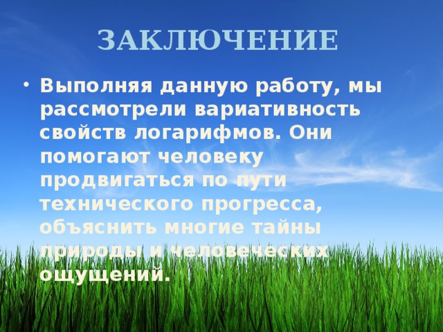 Заключение Выполняя данную работу, мы рассмотрели вариативность свойств логарифмов. Они помогают человеку продвигаться по пути технического прогресса, объяснить многие тайны природы и человеческих ощущений. 