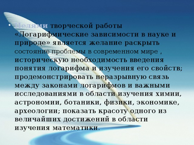 Целями творческой работы «Логарифмические зависимости в науке и природе» является желание раскрыть состояние проблемы в современном мире , историческую необходимость введения понятия логарифма и изучения его свойств; продемонстрировать неразрывную связь между законами логарифмов и важными исследованиями в области изучения химии, астрономии, ботаники, физики, экономике, археологии; показать красоту одного из величайших достижений в области изучения математики. 