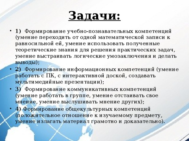 Задачи: 1) Формирование учебно-познавательных компетенций (умение переходить от одной математической записи к равносильной ей, умение использовать полученные теоретические знания для решения практических задач, умение выстраивать логические умозаключения и делать выводы); 2) Формирование информационных компетенций (умение работать с ПК, с интерактивной доской, создавать мультимедийные презентации); 3) Формирование коммуникативных компетенций (умение работать в группе, умение отстаивать свое мнение, умение выслушивать мнение других); 4) Формирование общекультурных компетенций (положительное отношение к изучаемому предмету, умение излагать материал грамотно и доказательно).   