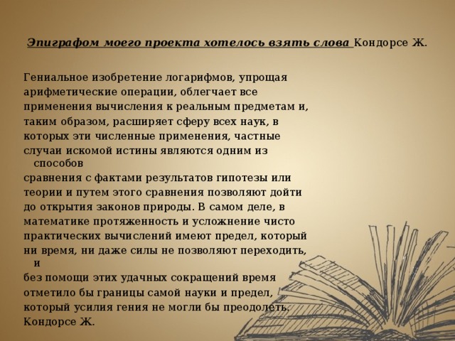 Эпиграфом моего проекта хотелось взять слова Кондорсе Ж.   Гениальное изобретение логарифмов, упрощая арифметические операции, облегчает все применения вычисления к реальным предметам и, таким образом, расширяет сферу всех наук, в которых эти численные применения, частные случаи искомой истины являются одним из способов сравнения с фактами результатов гипотезы или теории и путем этого сравнения позволяют дойти до открытия законов природы. В самом деле, в математике протяженность и усложнение чисто практических вычислений имеют предел, который ни время, ни даже силы не позволяют переходить, и без помощи этих удачных сокращений время отметило бы границы самой науки и предел, который усилия гения не могли бы преодолеть. Кондорсе Ж. 