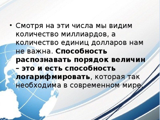 Смотря на эти числа мы видим количество миллиардов, а количество единиц долларов нам не важна. Способность распознавать порядок величин – это и есть способность логарифмировать , которая так необходима в современном мире. 