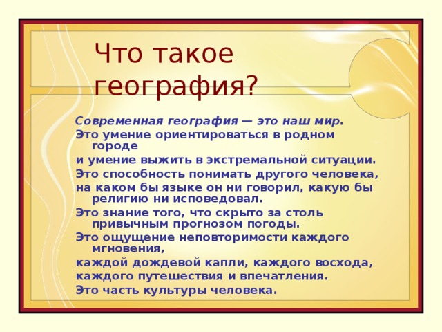 Что такое география? Современная география — это наш мир.  Это умение ориентироваться в родном городе и умение выжить в экстремальной ситуации. Это способность понимать другого человека, на каком бы языке он ни говорил, какую бы религию ни исповедовал. Это знание того, что скрыто за столь привычным прогнозом погоды. Это ощущение неповторимости каждого мгновения, каждой дождевой капли, каждого восхода, каждого путешествия и впечатления. Это часть культуры человека.   