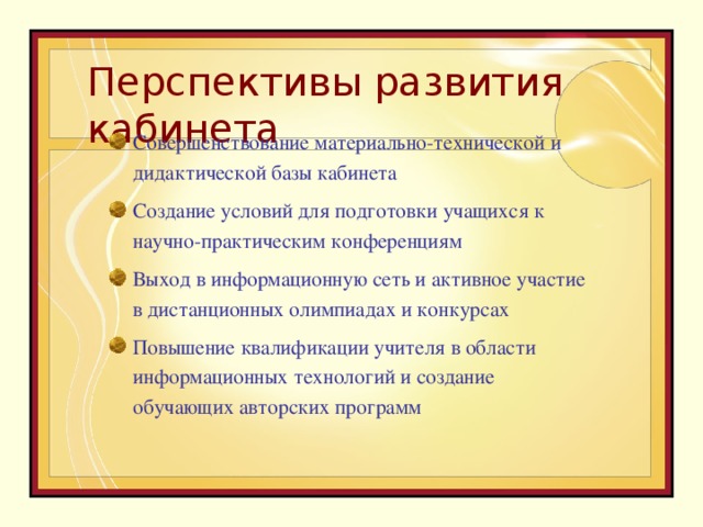 Перспективы развития кабинета Совершенствование материально-технической и дидактической базы кабинета Создание условий для подготовки учащихся к научно-практическим конференциям Выход в информационную сеть и активное участие в дистанционных олимпиадах и конкурсах Повышение квалификации учителя в области информационных технологий и создание обучающих авторских программ 