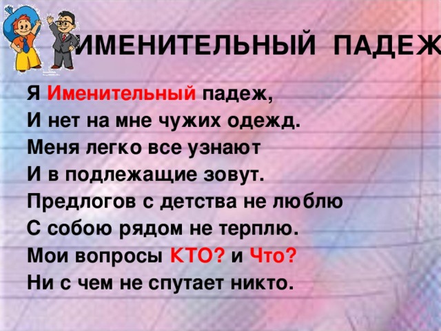 ИМЕНИТЕЛЬНЫЙ ПАДЕЖ Я Именительный падеж, И нет на мне чужих одежд. Меня легко все узнают И в подлежащие зовут. Предлогов с детства не люблю С собою рядом не терплю. Мои вопросы КТО? и Что? Ни с чем не спутает никто. 