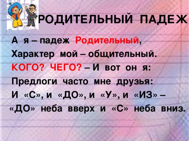 РОДИТЕЛЬНЫЙ ПАДЕЖ А я – падеж Родительный , Характер мой – общительный. А я – падеж Родительный , Характер мой – общительный. КОГО? ЧЕГО? – И вот он я: КОГО? ЧЕГО? – И вот он я: Предлоги часто мне друзья: И «С», и «ДО», и «У», и «ИЗ» – Предлоги часто мне друзья: И «С», и «ДО», и «У», и «ИЗ» –  «ДО» неба вверх и «С» неба вниз.  