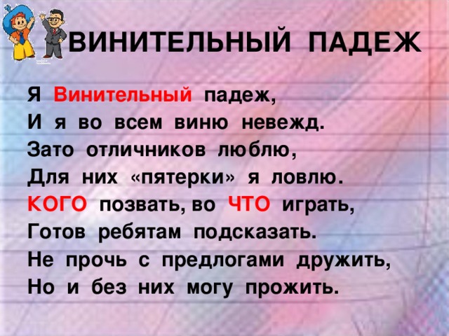 ВИНИТЕЛЬНЫЙ ПАДЕЖ Я  Винительный  падеж, И я во всем виню невежд. Зато отличников люблю, Для них «пятерки» я ловлю. КОГО  позвать, во ЧТО играть, Готов ребятам подсказать. Не прочь с предлогами дружить, Но и без них могу прожить. 