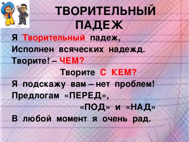  ТВОРИТЕЛЬНЫЙ ПАДЕЖ Я Творительный  падеж, Исполнен всяческих надежд. Творите! – ЧЕМ?  Творите С КЕМ? Я подскажу вам – нет проблем! Предлогам «ПЕРЕД»,  «ПОД» и «НАД» В любой момент я очень рад. 