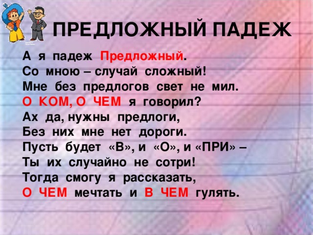 ПРЕДЛОЖНЫЙ ПАДЕЖ А я падеж Предложный . Со мною – случай сложный! Мне без предлогов свет не мил. О КОМ, О ЧЕМ я говорил? Ах да, нужны предлоги, Без них мне нет дороги. Пусть будет «В», и «О», и «ПРИ» – Ты их случайно не сотри! Тогда смогу я рассказать, О ЧЕМ мечтать и В ЧЕМ гулять. 