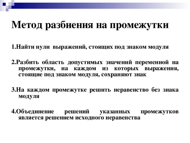 Метод разбиения на промежутки 1.Найти нули выражений, стоящих под знаком модуля  2.Разбить область допустимых значений переменной на промежутки, на каждом из которых выражения, стоящие под знаком модуля, сохраняют знак  3.На каждом промежутке решить неравенство без знака модуля  4.Объединение решений указанных промежутков является решением исходного неравенства 